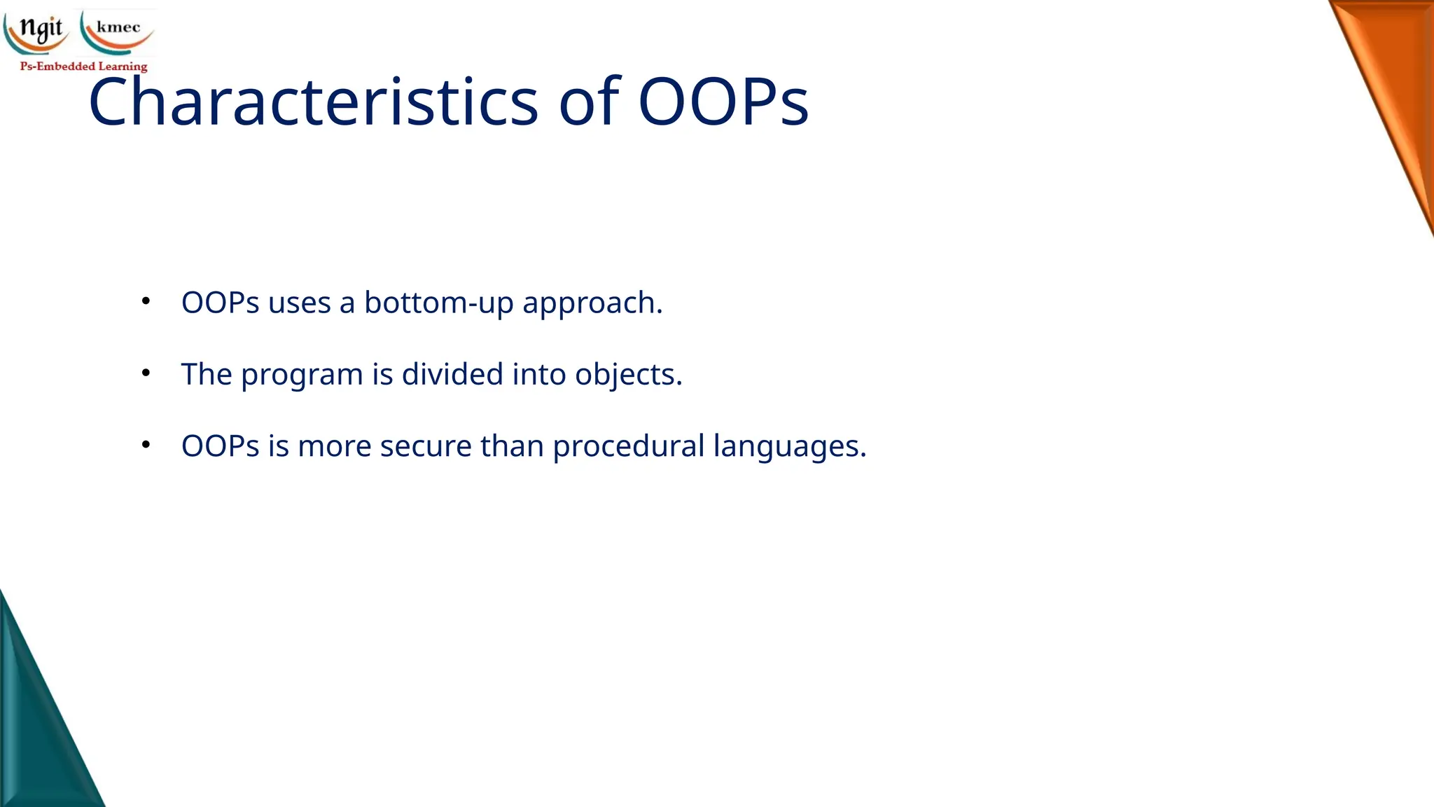 Characteristics of OOPs
• OOPs uses a bottom-up approach.
• The program is divided into objects.
• OOPs is more secure than procedural languages.
 