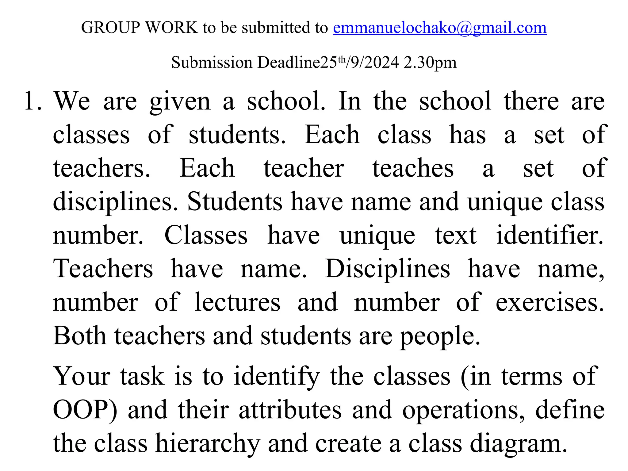 GROUP WORK to be submitted to emmanuelochako@gmail.com Submission Deadline25th /9/2024 2.30pm 1. We are given a school. In the school there are classes of students. Each class has a set of teachers. Each teacher teaches a set of disciplines. Students have name and unique class number. Classes have unique text identifier. Teachers have name. Disciplines have name, number of lectures and number of exercises. Both teachers and students are people. Your task is to identify the classes (in terms of OOP) and their attributes and operations, define the class hierarchy and create a class diagram. 1 