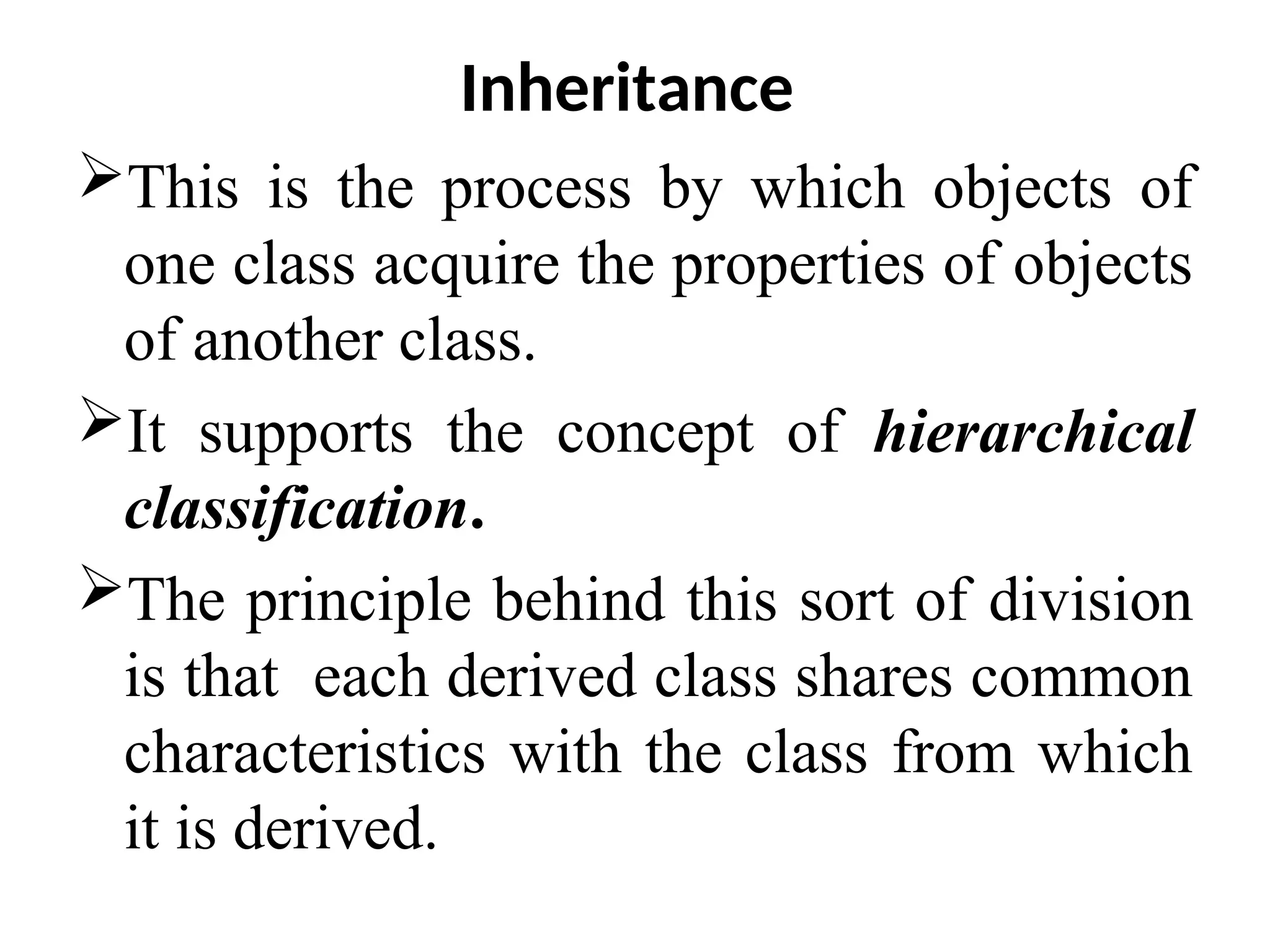 Inheritance This is the process by which objects of one class acquire the properties of objects of another class. It supports the concept of hierarchical classification. The principle behind this sort of division is that each derived class shares common characteristics with the class from which it is derived. 
