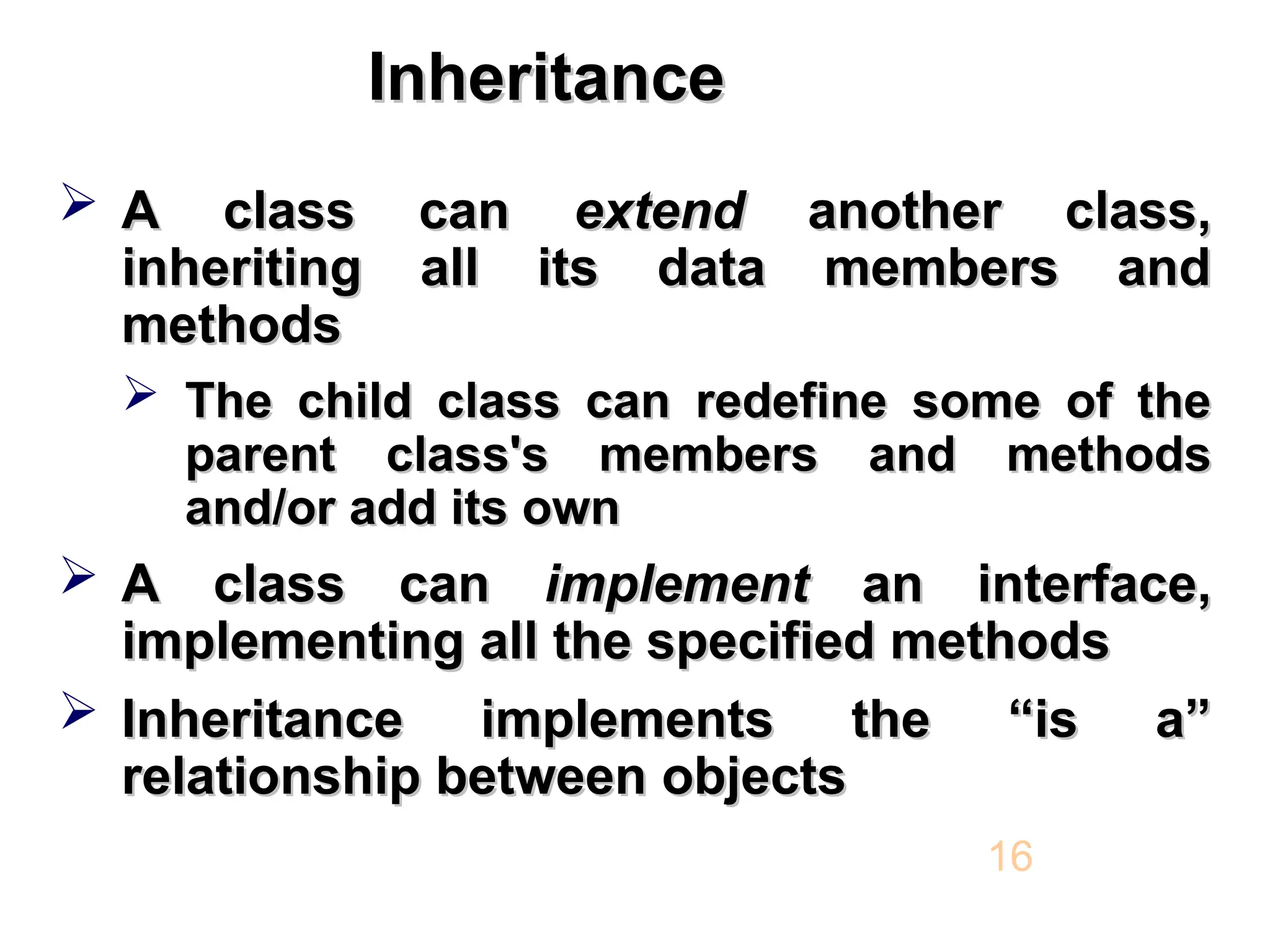 Inheritance Inheritance  A class can A class can extend extend another class, another class, inheriting all its data members and inheriting all its data members and methods methods  The child class can redefine some of the The child class can redefine some of the parent class's members and methods parent class's members and methods and/or add its own and/or add its own  A class can A class can implement implement an interface, an interface, implementing all the specified methods implementing all the specified methods  Inheritance implements the “is a” Inheritance implements the “is a” relationship between objects relationship between objects 16 