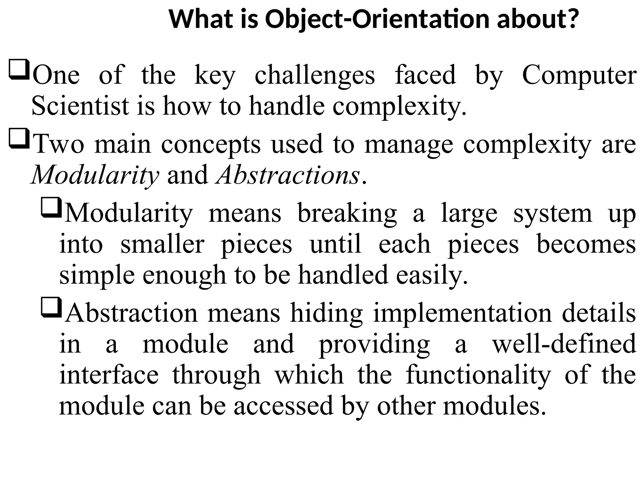 What is Object-Orientation about? One of the key challenges faced by Computer Scientist is how to handle complexity. Two main concepts used to manage complexity are Modularity and Abstractions. Modularity means breaking a large system up into smaller pieces until each pieces becomes simple enough to be handled easily. Abstraction means hiding implementation details in a module and providing a well-defined interface through which the functionality of the module can be accessed by other modules. 