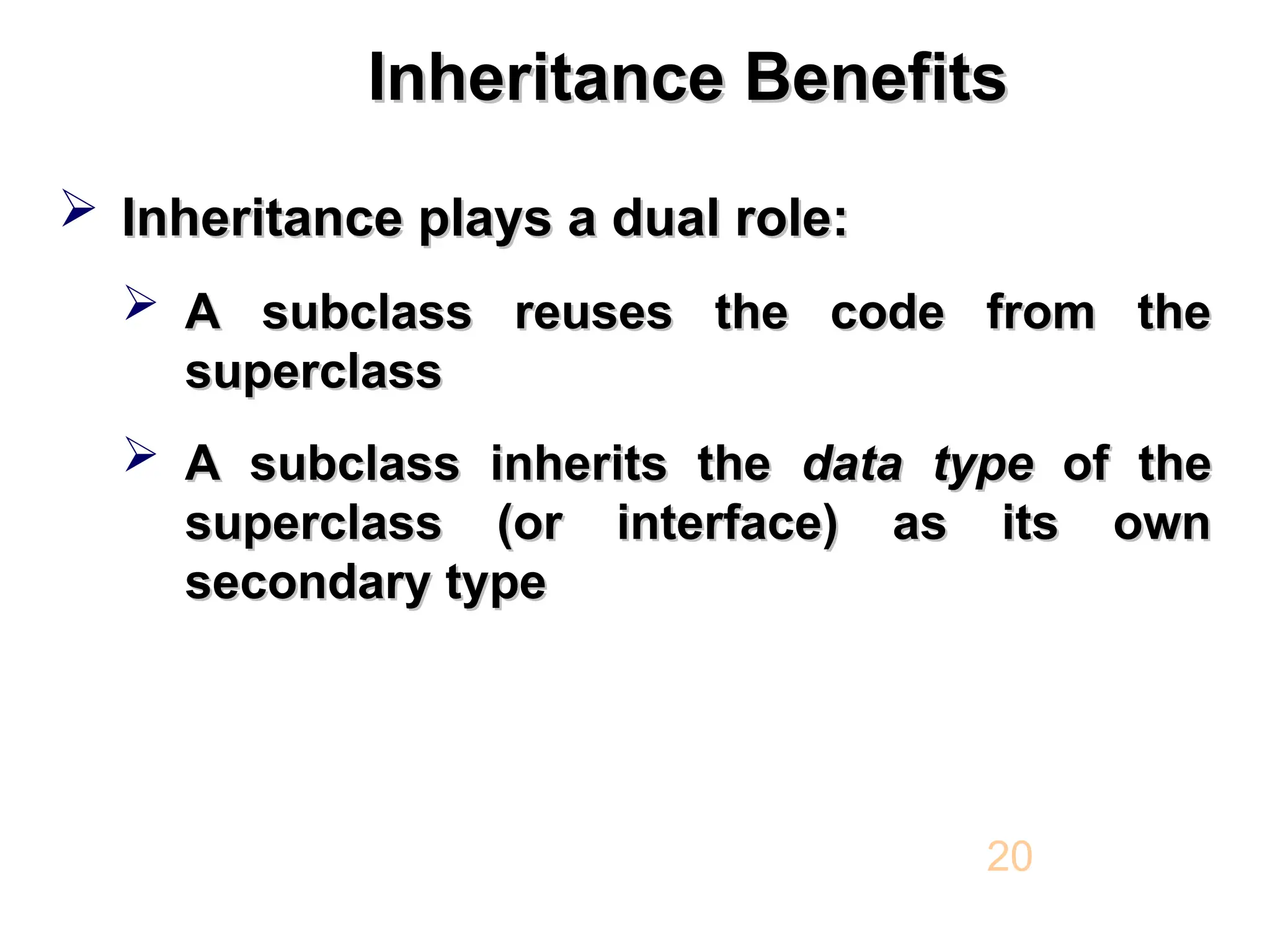 Inheritance Benefits Inheritance Benefits  Inheritance plays a dual role: Inheritance plays a dual role:  A subclass reuses the code from the A subclass reuses the code from the superclass superclass  A subclass inherits the A subclass inherits the data type data type of the of the superclass (or interface) as its own superclass (or interface) as its own secondary type secondary type 20 