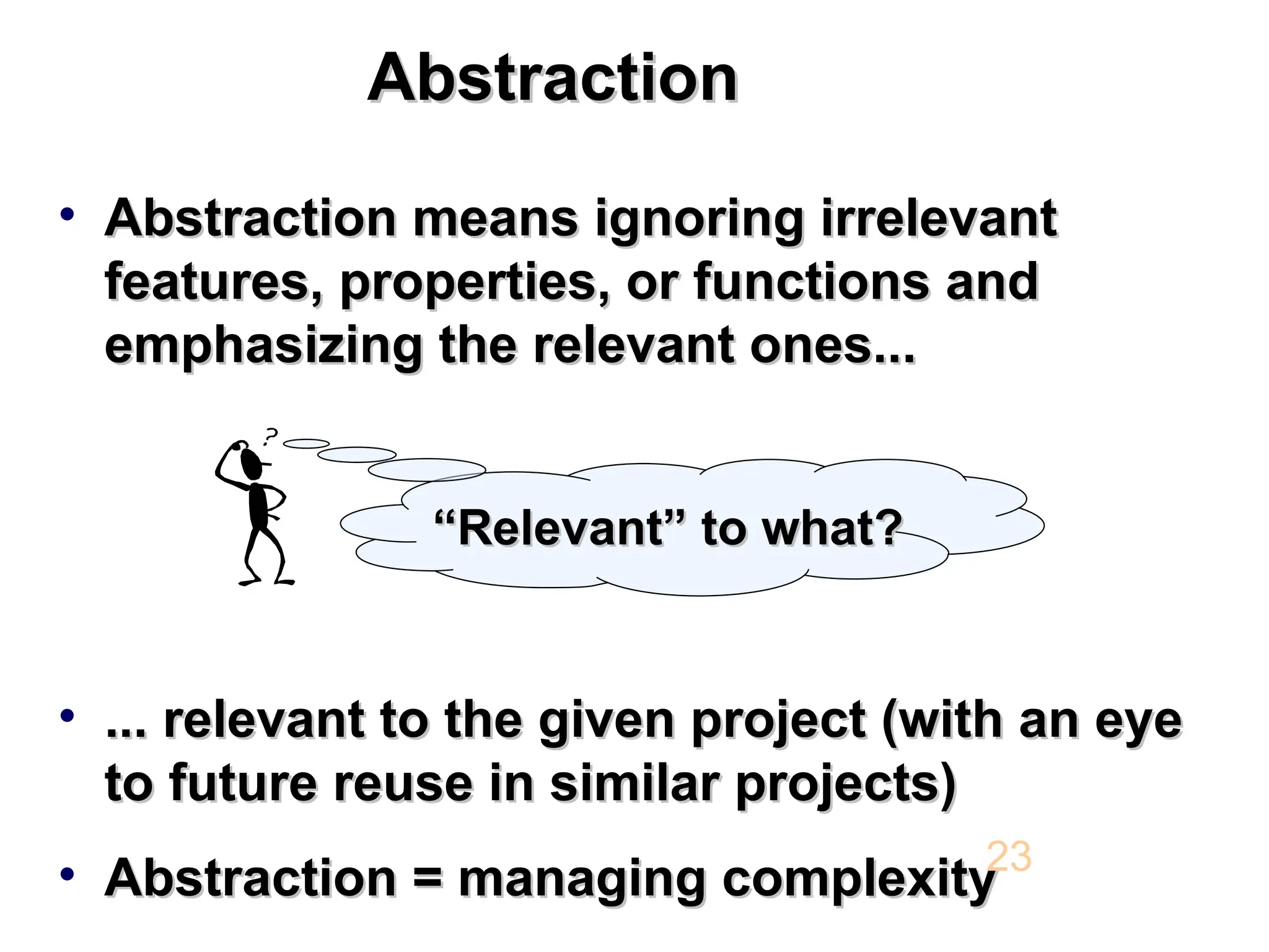 Abstraction Abstraction • Abstraction means ignoring irrelevant Abstraction means ignoring irrelevant features, properties, or functions and features, properties, or functions and emphasizing the relevant ones... emphasizing the relevant ones... • ... relevant to the given project (with an eye ... relevant to the given project (with an eye to future reuse in similar projects) to future reuse in similar projects) • Abstraction = managing complexity Abstraction = managing complexity 23 “ “Relevant” to what? Relevant” to what? 