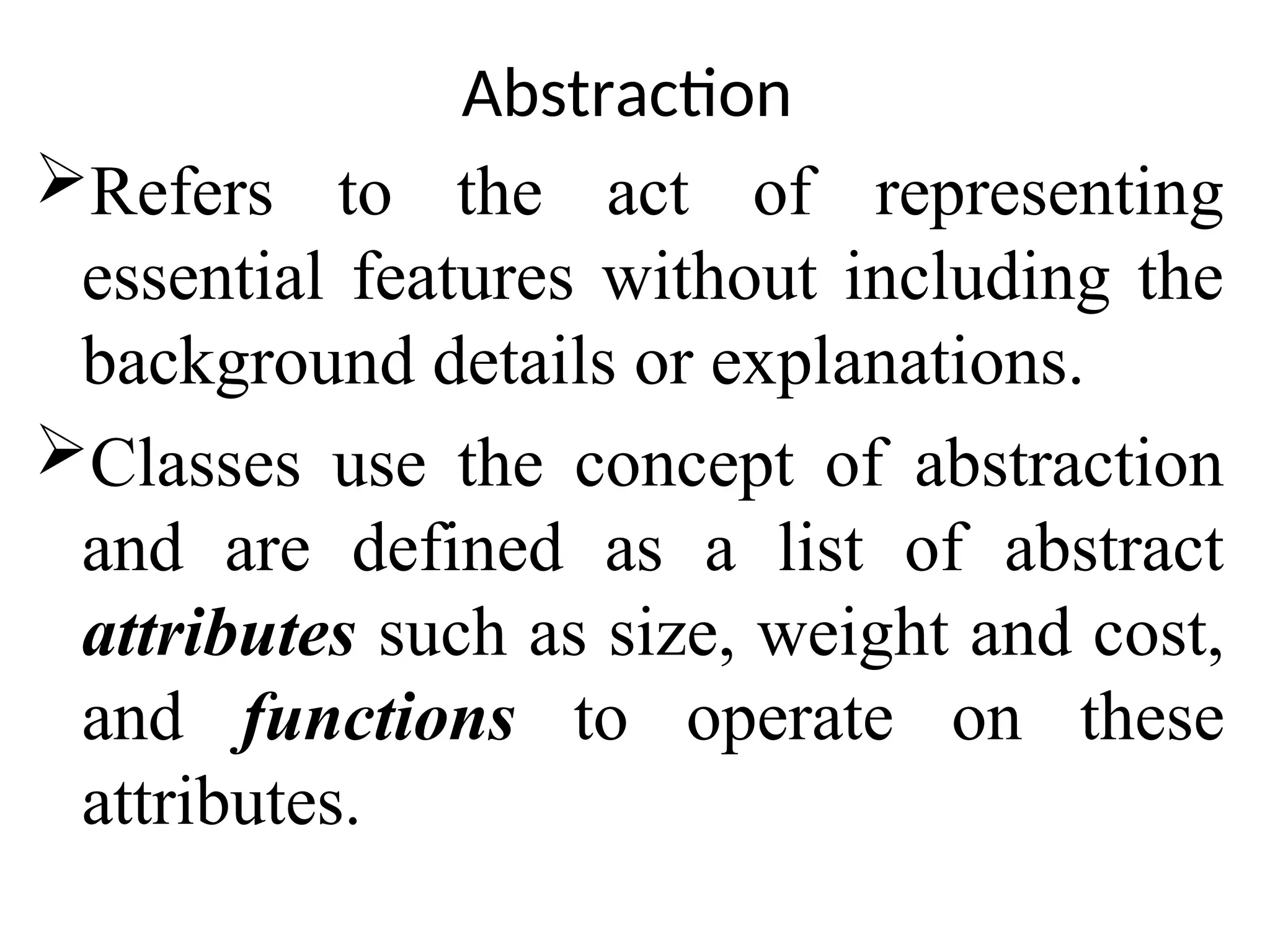 Abstraction Refers to the act of representing essential features without including the background details or explanations. Classes use the concept of abstraction and are defined as a list of abstract attributes such as size, weight and cost, and functions to operate on these attributes. 