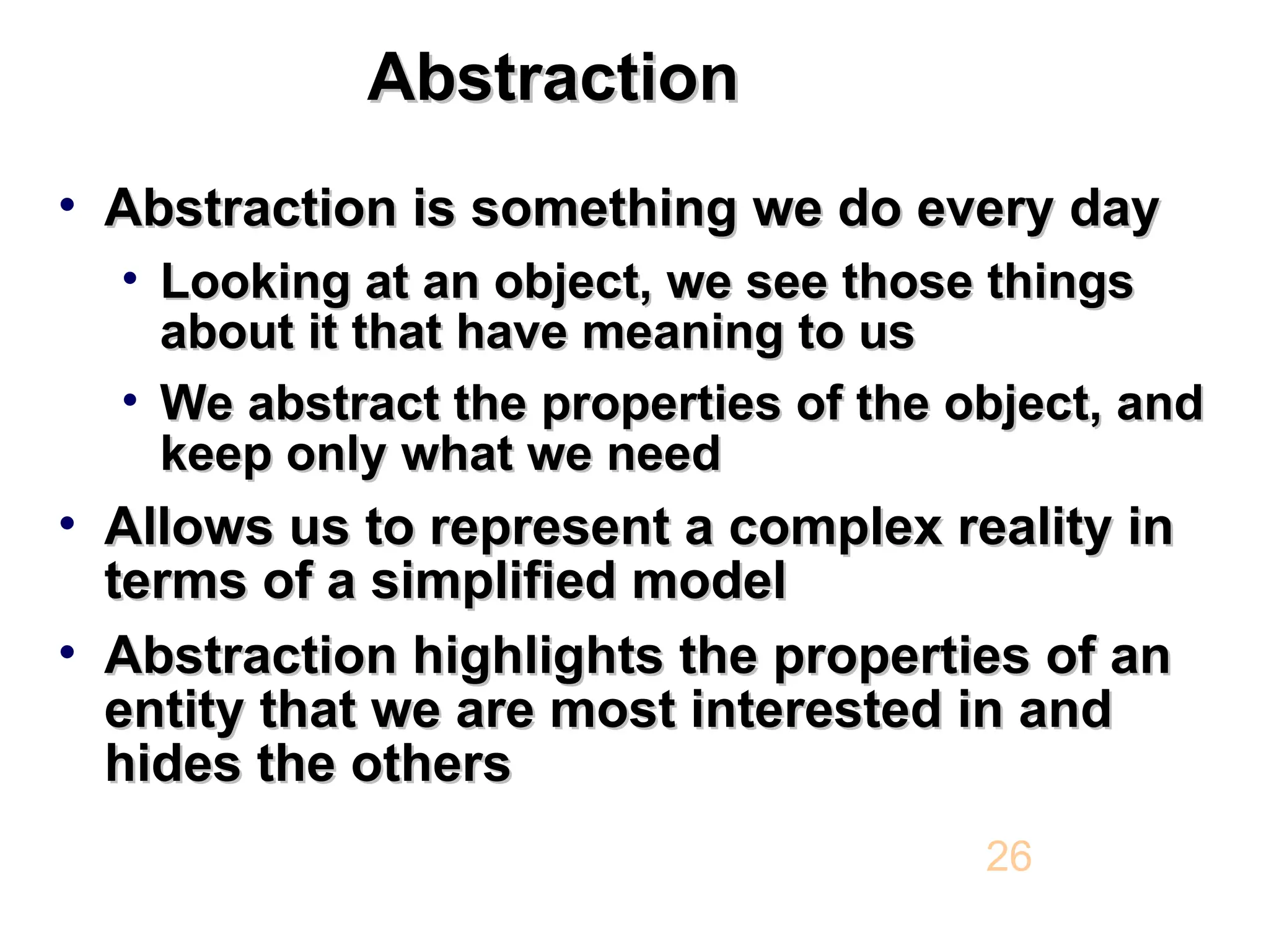 Abstraction Abstraction • Abstraction is something we do every day Abstraction is something we do every day • Looking at an object, we see those things Looking at an object, we see those things about it that have meaning to us about it that have meaning to us • We abstract the properties of the object, and We abstract the properties of the object, and keep only what we need keep only what we need • Allows us to represent a complex reality in Allows us to represent a complex reality in terms of a simplified model terms of a simplified model • Abstraction highlights the properties of an Abstraction highlights the properties of an entity that we are most interested in and entity that we are most interested in and hides the others hides the others 26 