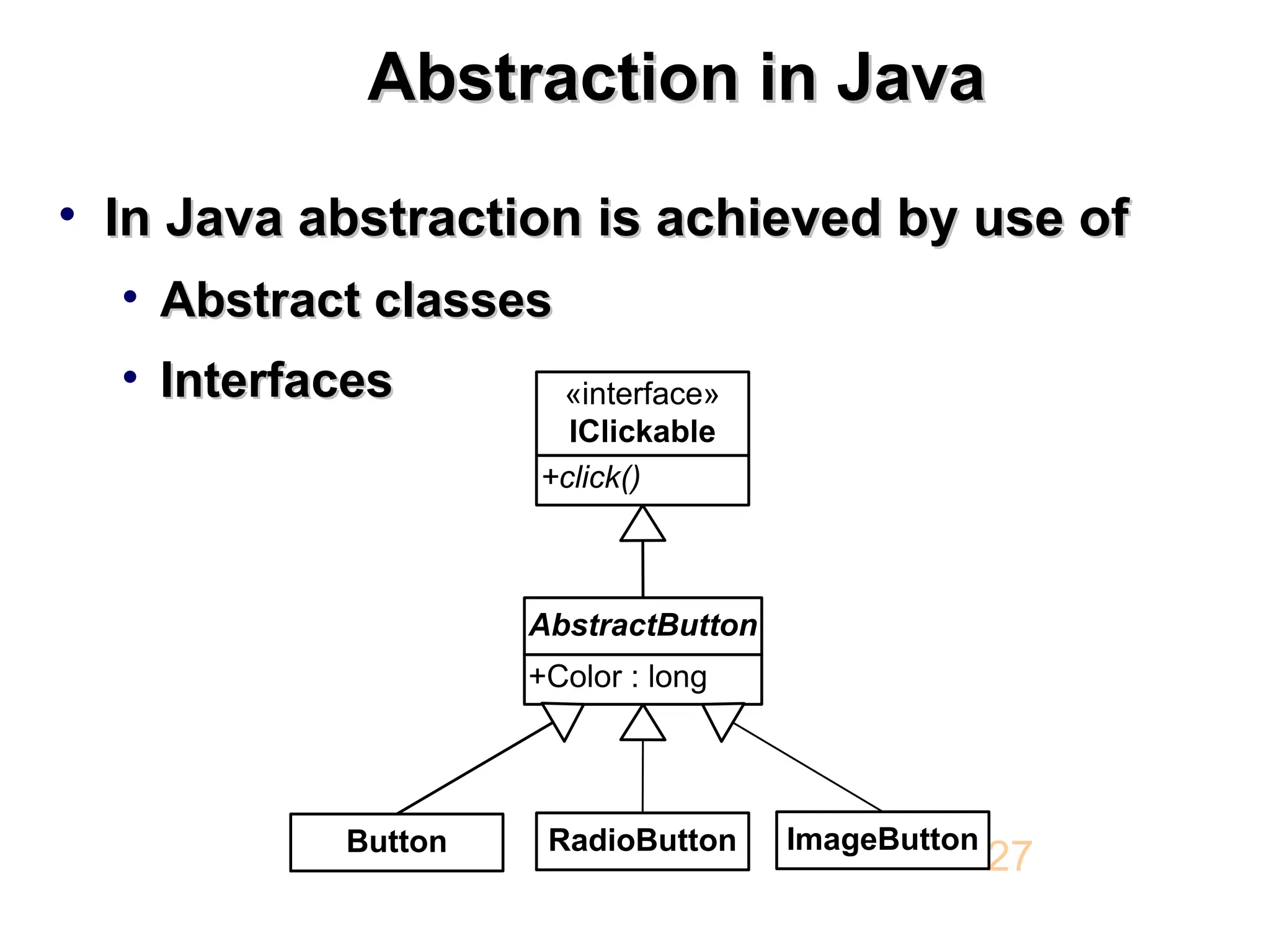 Abstraction in Java Abstraction in Java • In Java abstraction is achieved by use of In Java abstraction is achieved by use of • Abstract classes Abstract classes • Interfaces Interfaces 27 +Color : long AbstractButton +click() «interface» IClickable Button RadioButton ImageButton 