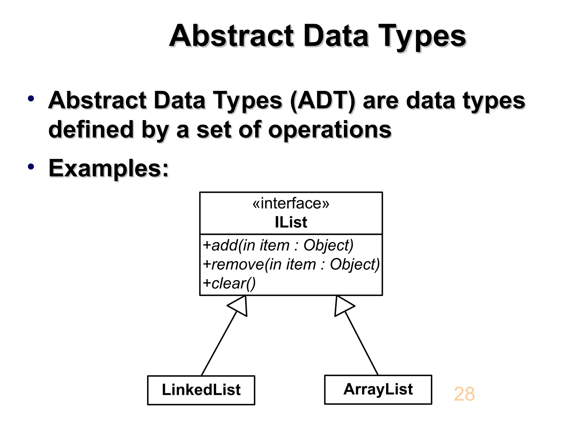 Abstract Data Types Abstract Data Types • Abstract Data Types (ADT) are data types Abstract Data Types (ADT) are data types defined by a set of operations defined by a set of operations • Examples: Examples: 28 LinkedList +add(in item : Object) +remove(in item : Object) +clear() «interface» IList ArrayList 