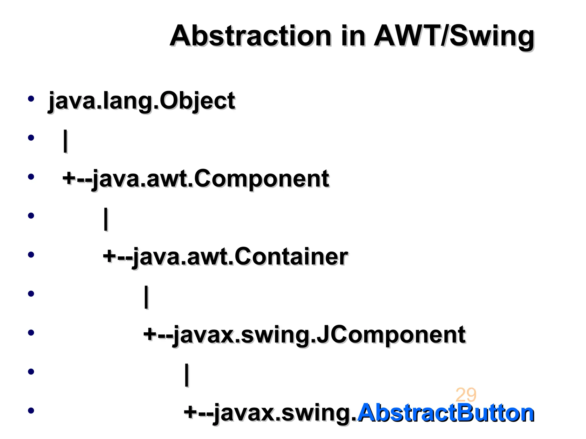 Abstraction in AWT/Swing Abstraction in AWT/Swing • java.lang.Object java.lang.Object • | | • +--java.awt.Component +--java.awt.Component • | | • +--java.awt.Container +--java.awt.Container • | | • +--javax.swing.JComponent +--javax.swing.JComponent • | | • +--javax.swing. +--javax.swing.AbstractButton AbstractButton 29 