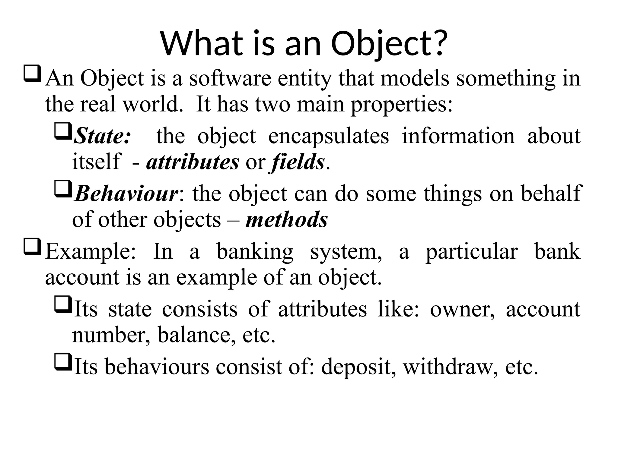What is an Object? An Object is a software entity that models something in the real world. It has two main properties: State: the object encapsulates information about itself - attributes or fields. Behaviour: the object can do some things on behalf of other objects – methods Example: In a banking system, a particular bank account is an example of an object. Its state consists of attributes like: owner, account number, balance, etc. Its behaviours consist of: deposit, withdraw, etc. 