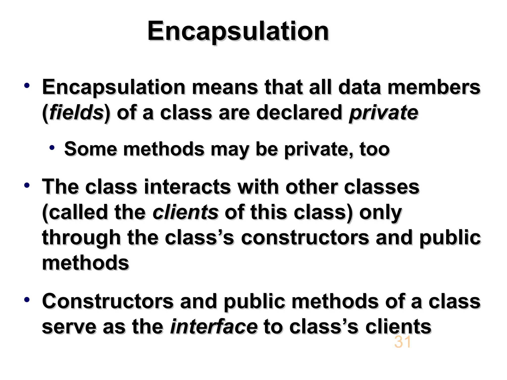 Encapsulation Encapsulation • Encapsulation means that all data members Encapsulation means that all data members ( (fields fields) of a class are declared ) of a class are declared private private • Some methods may be private, too Some methods may be private, too • The class interacts with other classes The class interacts with other classes (called the (called the clients clients of this class) only of this class) only through the class’s constructors and public through the class’s constructors and public methods methods • Constructors and public methods of a class Constructors and public methods of a class serve as the serve as the interface interface to class’s clients to class’s clients 31 
