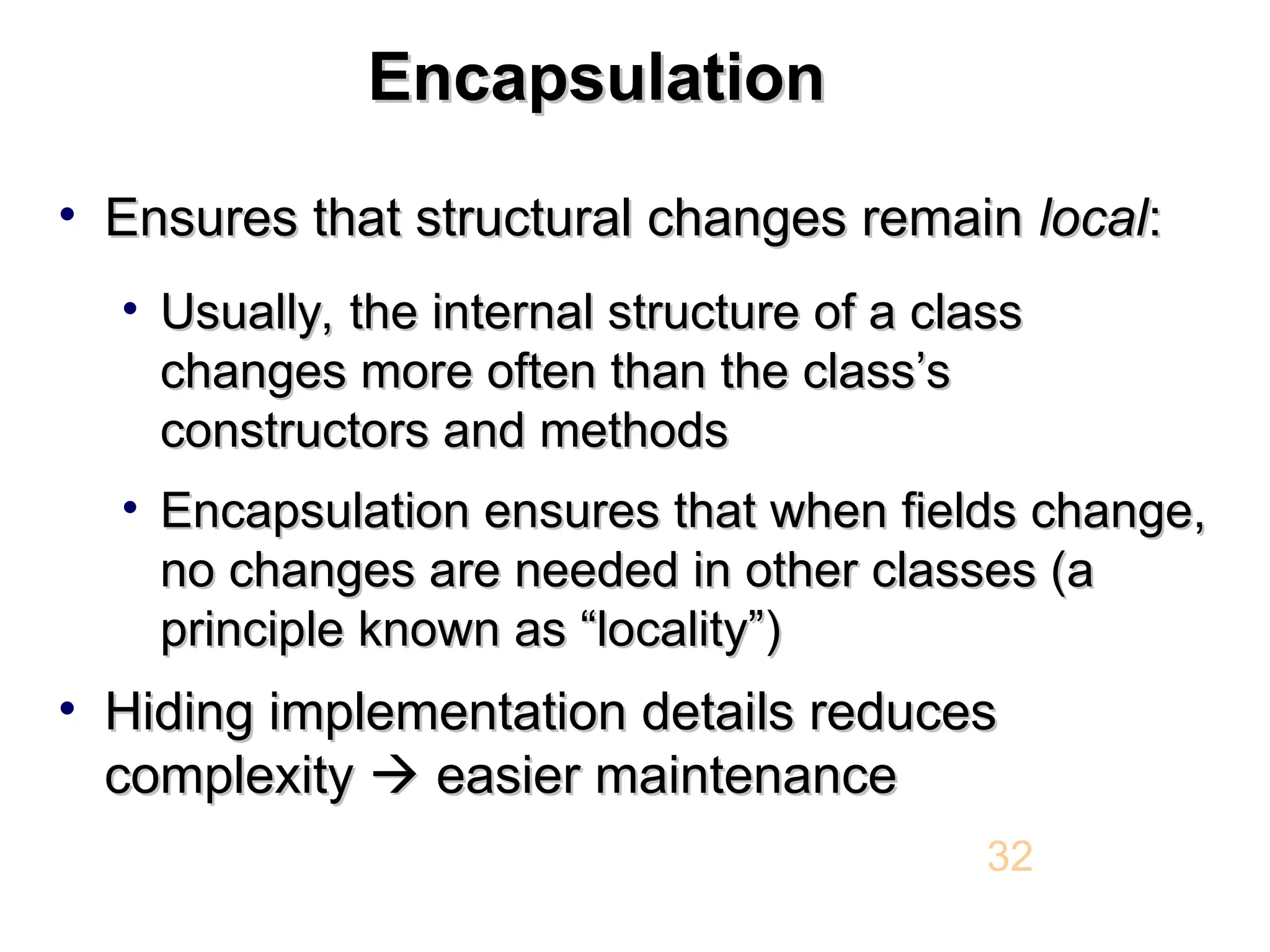 Encapsulation Encapsulation • Ensures that structural changes remain Ensures that structural changes remain local local: : • Usually, the internal structure of a class Usually, the internal structure of a class changes more often than the class’s changes more often than the class’s constructors and methods constructors and methods • Encapsulation ensures that when fields change, Encapsulation ensures that when fields change, no changes are needed in other classes (a no changes are needed in other classes (a principle known as “locality”) principle known as “locality”) • Hiding implementation details reduces Hiding implementation details reduces complexity complexity   easier maintenance easier maintenance 32 