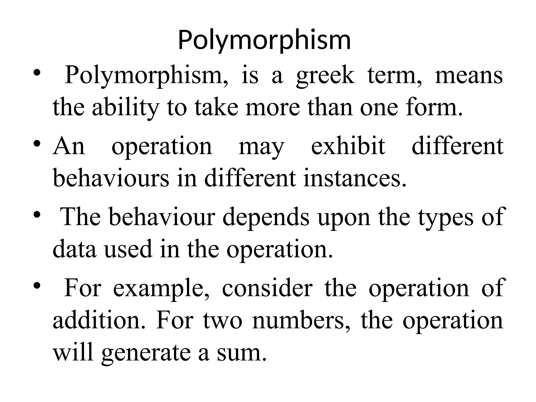 Polymorphism • Polymorphism, is a greek term, means the ability to take more than one form. • An operation may exhibit different behaviours in different instances. • The behaviour depends upon the types of data used in the operation. • For example, consider the operation of addition. For two numbers, the operation will generate a sum. 