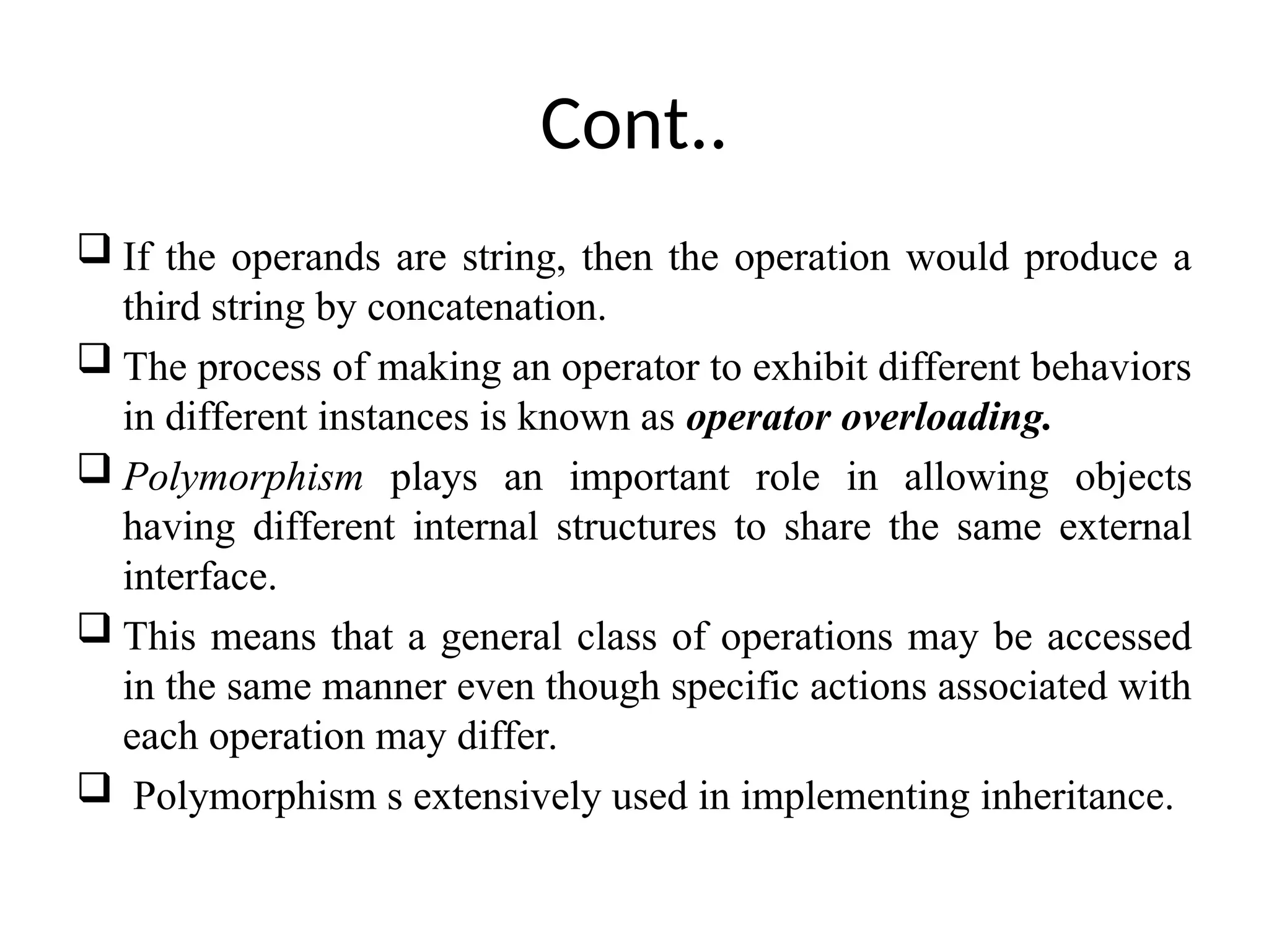 Cont..  If the operands are string, then the operation would produce a third string by concatenation.  The process of making an operator to exhibit different behaviors in different instances is known as operator overloading.  Polymorphism plays an important role in allowing objects having different internal structures to share the same external interface.  This means that a general class of operations may be accessed in the same manner even though specific actions associated with each operation may differ.  Polymorphism s extensively used in implementing inheritance. 