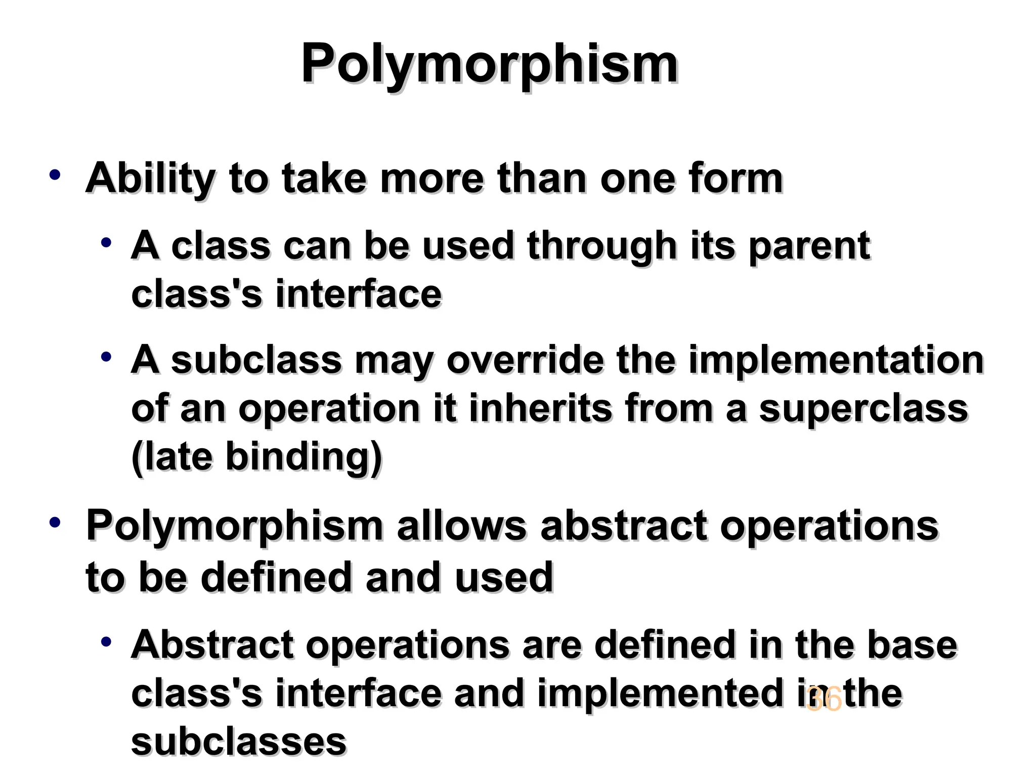 Polymorphism Polymorphism • Ability to take more than one form Ability to take more than one form • A class can be used through its parent A class can be used through its parent class's interface class's interface • A subclass may override the implementation A subclass may override the implementation of an operation it inherits from a superclass of an operation it inherits from a superclass (late binding) (late binding) • Polymorphism allows abstract operations Polymorphism allows abstract operations to be defined and used to be defined and used • Abstract operations are defined in the base Abstract operations are defined in the base class's interface and implemented in the class's interface and implemented in the subclasses subclasses 36 