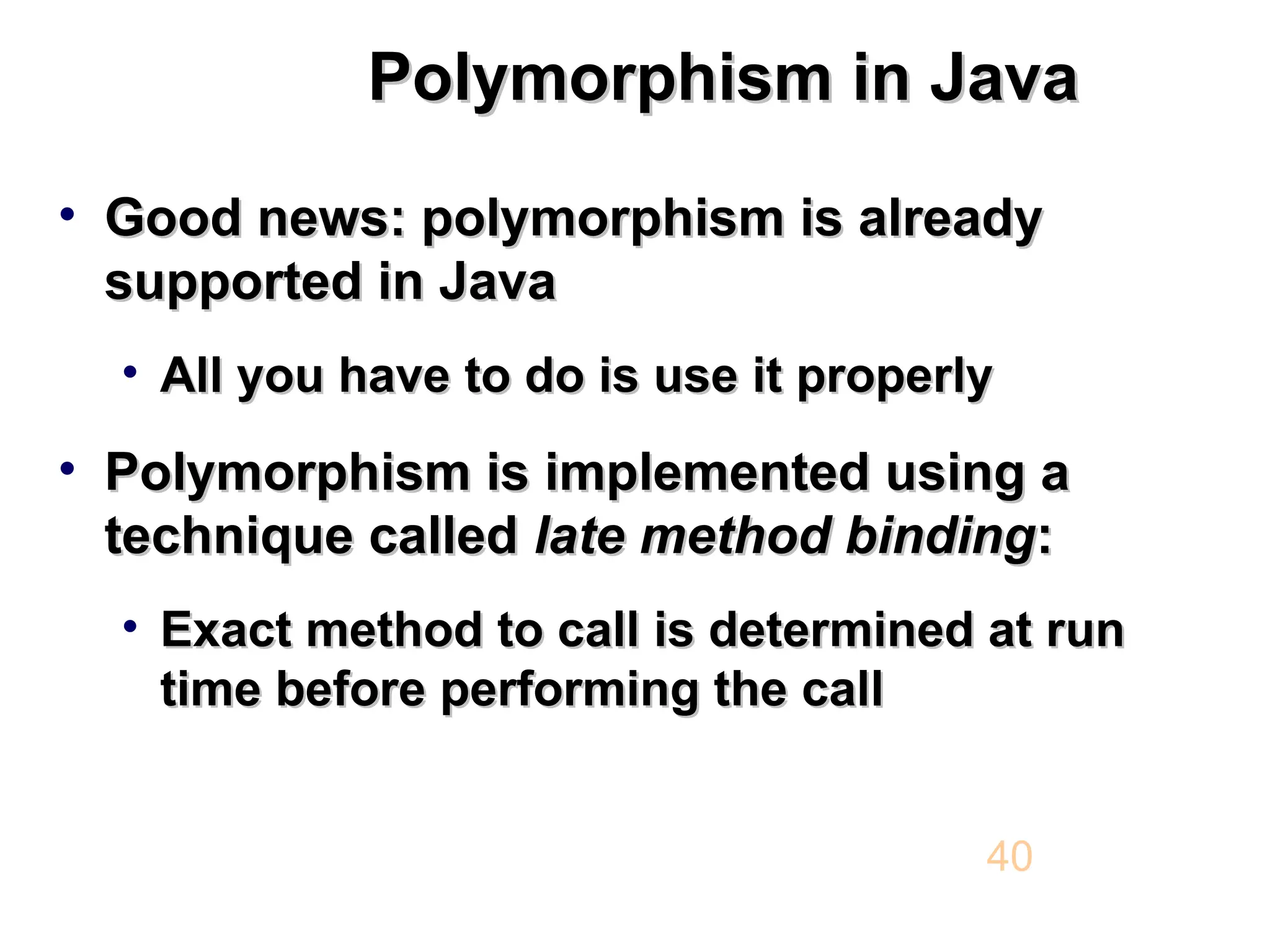 Polymorphism in Java Polymorphism in Java • Good news: polymorphism is already Good news: polymorphism is already supported in Java supported in Java • All you have to do is use it properly All you have to do is use it properly • Polymorphism is implemented using a Polymorphism is implemented using a technique called technique called late late method binding method binding: : • Exact method to call is determined at run Exact method to call is determined at run time before performing the call time before performing the call 40 