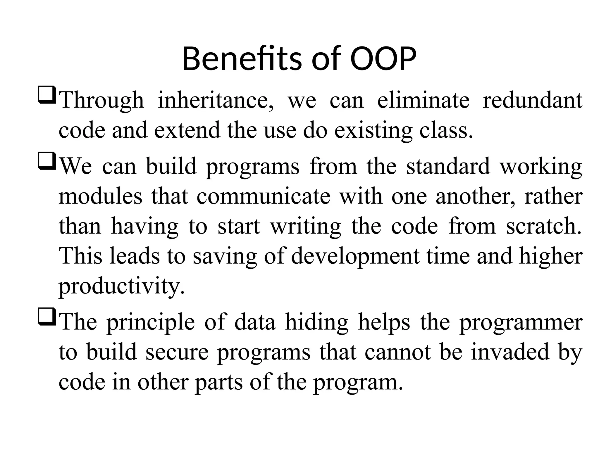 Benefits of OOP Through inheritance, we can eliminate redundant code and extend the use do existing class. We can build programs from the standard working modules that communicate with one another, rather than having to start writing the code from scratch. This leads to saving of development time and higher productivity. The principle of data hiding helps the programmer to build secure programs that cannot be invaded by code in other parts of the program. 