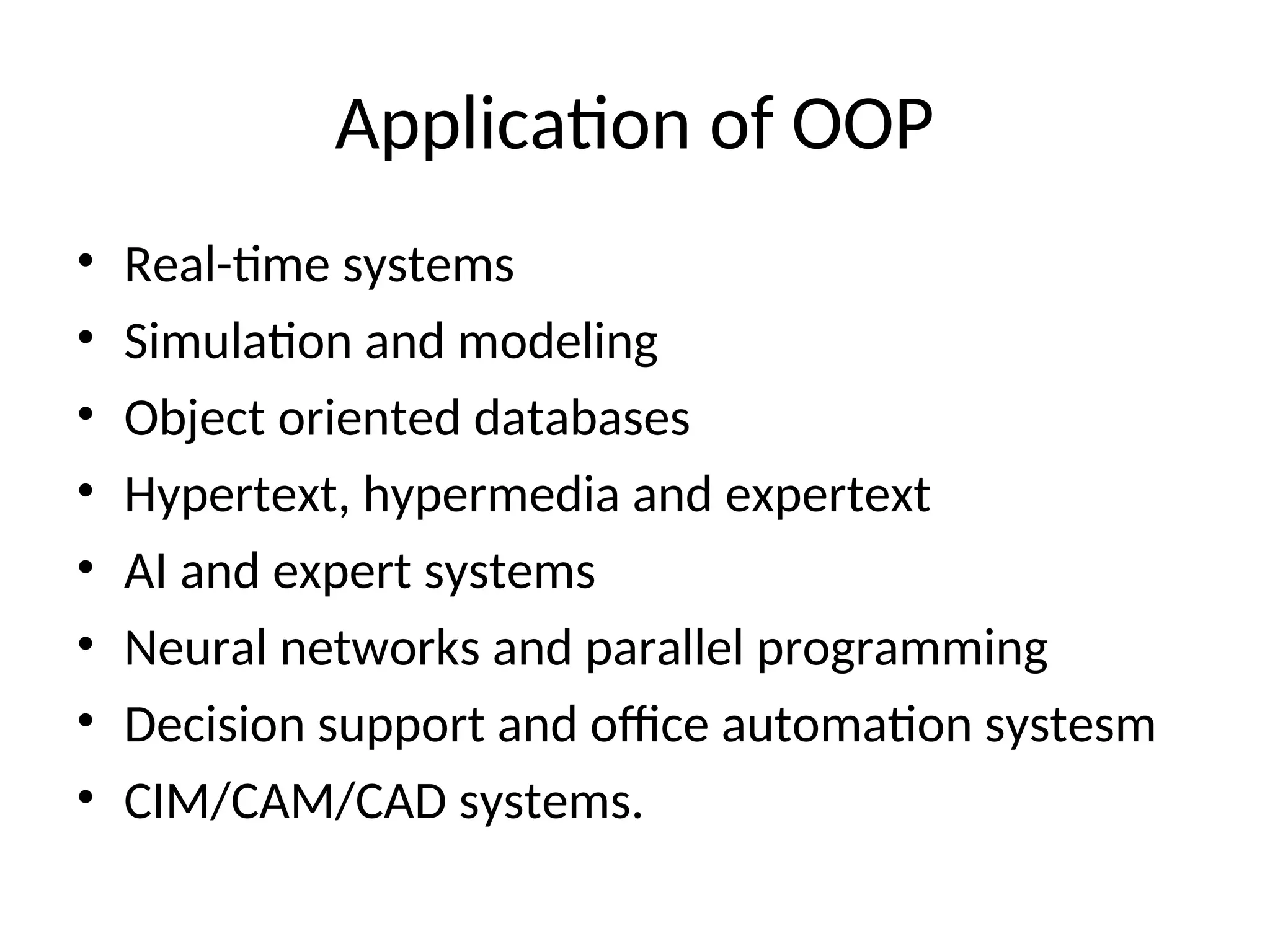 Application of OOP • Real-time systems • Simulation and modeling • Object oriented databases • Hypertext, hypermedia and expertext • AI and expert systems • Neural networks and parallel programming • Decision support and office automation systesm • CIM/CAM/CAD systems. 