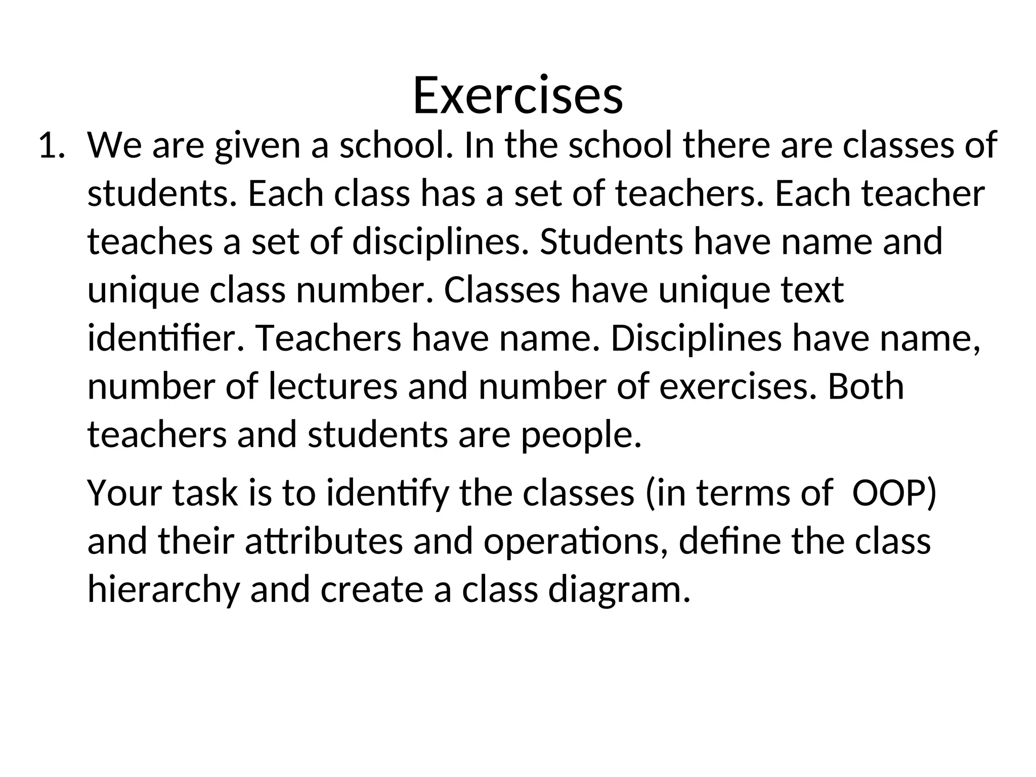 Exercises 1. We are given a school. In the school there are classes of students. Each class has a set of teachers. Each teacher teaches a set of disciplines. Students have name and unique class number. Classes have unique text identifier. Teachers have name. Disciplines have name, number of lectures and number of exercises. Both teachers and students are people. Your task is to identify the classes (in terms of OOP) and their attributes and operations, define the class hierarchy and create a class diagram. 44 