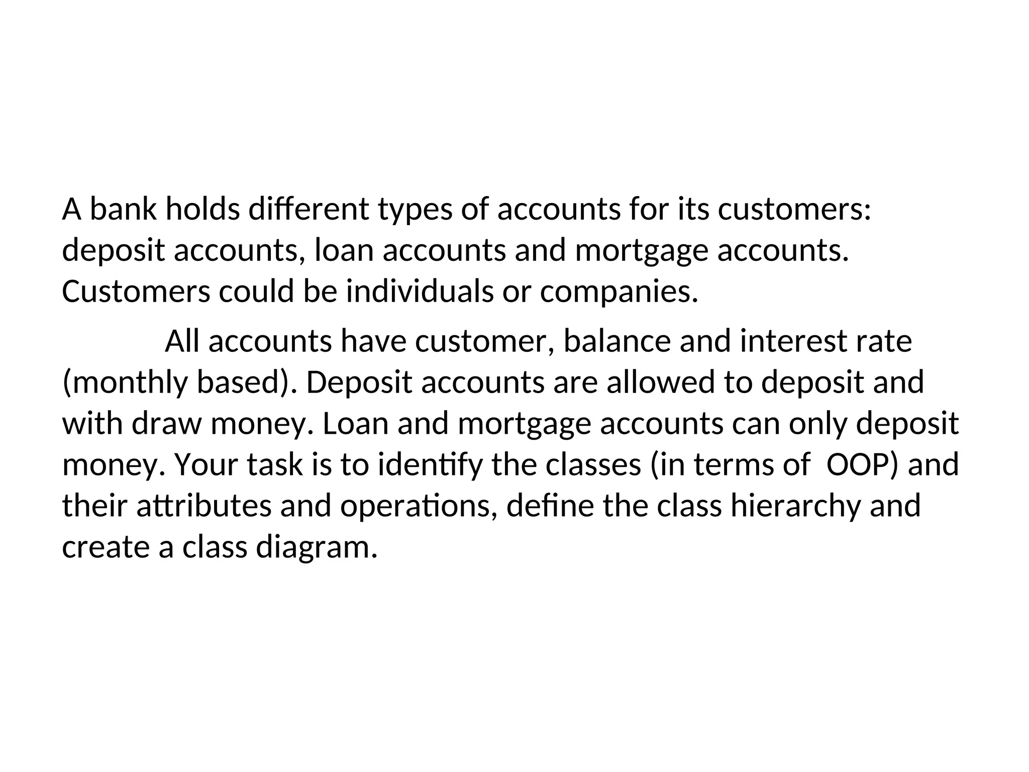 A bank holds different types of accounts for its customers: deposit accounts, loan accounts and mortgage accounts. Customers could be individuals or companies. All accounts have customer, balance and interest rate (monthly based). Deposit accounts are allowed to deposit and with draw money. Loan and mortgage accounts can only deposit money. Your task is to identify the classes (in terms of OOP) and their attributes and operations, define the class hierarchy and create a class diagram. 