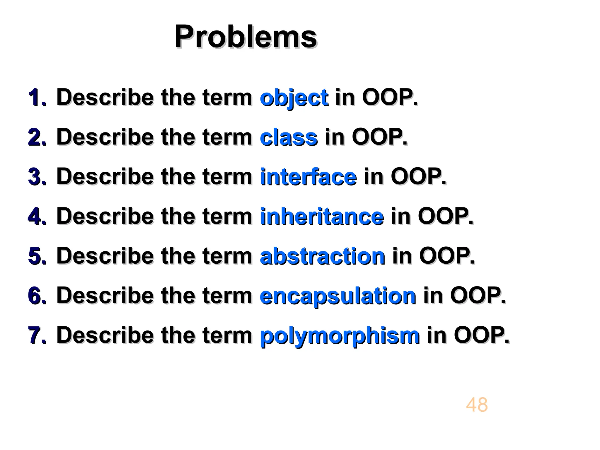 Problems Problems 1. 1. Describe the term Describe the term object object in OOP. in OOP. 2. 2. Describe the term Describe the term class class in OOP. in OOP. 3. 3. Describe the term Describe the term interface interface in OOP. in OOP. 4. 4. Describe the term Describe the term inheritance inheritance in OOP. in OOP. 5. 5. Describe the term Describe the term abstraction abstraction in OOP. in OOP. 6. 6. Describe the term Describe the term encapsulation encapsulation in OOP. in OOP. 7. 7. Describe the term Describe the term polymorphism polymorphism in OOP. in OOP. 48 