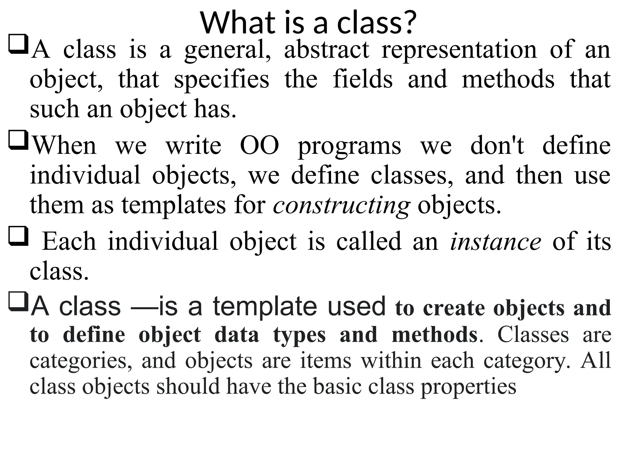 What is a class? A class is a general, abstract representation of an object, that specifies the fields and methods that such an object has. When we write OO programs we don't define individual objects, we define classes, and then use them as templates for constructing objects.  Each individual object is called an instance of its class. A class —is a template used to create objects and to define object data types and methods. Classes are categories, and objects are items within each category. All class objects should have the basic class properties 