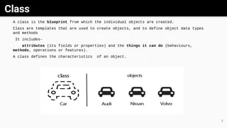 Class
GrayWhite Black
3
A class is the blueprint from which the individual objects are created.
Class are templates that are used to create objects, and to define object data types
and methods
It includes-
attributes (its fields or properties) and the things it can do (behaviours,
methods, operations or features).
A class defines the characteristics of an object.
 