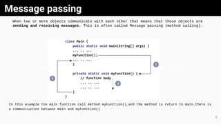 Message passing
GrayWhite Black
6
When two or more objects communicate with each other that means that those objects are
sending and receiving messages. This is often called Message passing (method calling).
In this example the main function call method myFunction(),and the method is return to main.there is
a communication between main and myFunction()
 