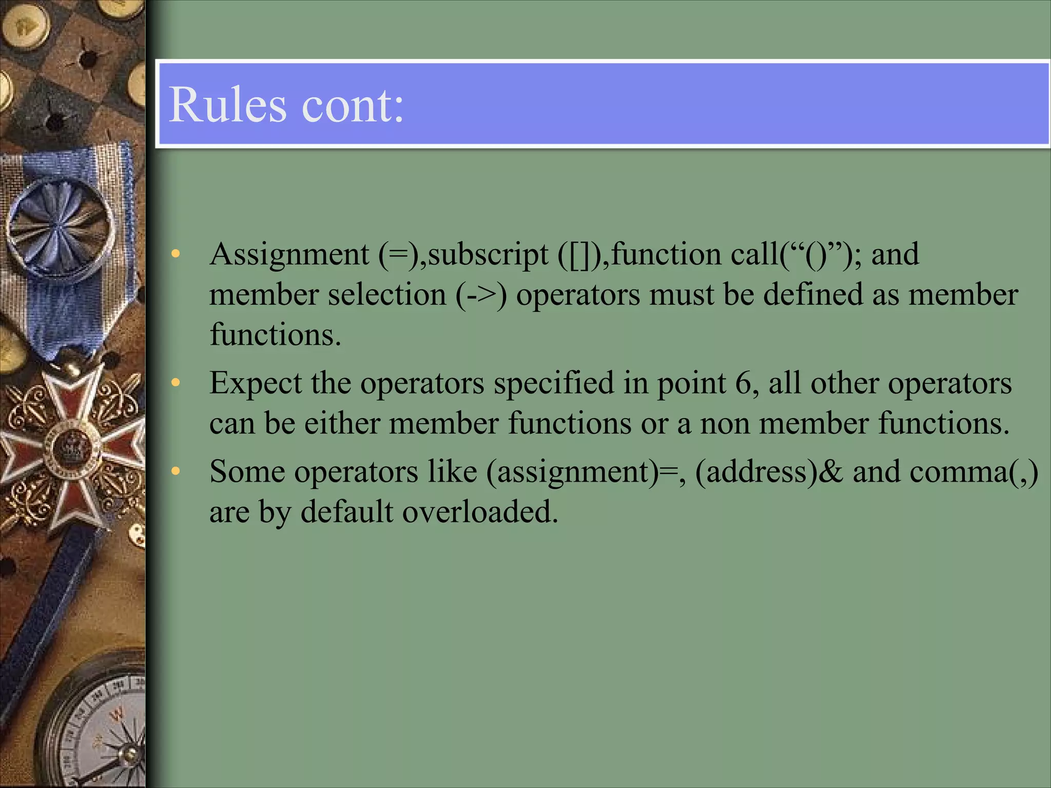 Rules cont:
• Assignment (=),subscript ([]),function call(“()”); and
member selection (->) operators must be defined as member
functions.
• Expect the operators specified in point 6, all other operators
can be either member functions or a non member functions.
• Some operators like (assignment)=, (address)& and comma(,)
are by default overloaded.
 