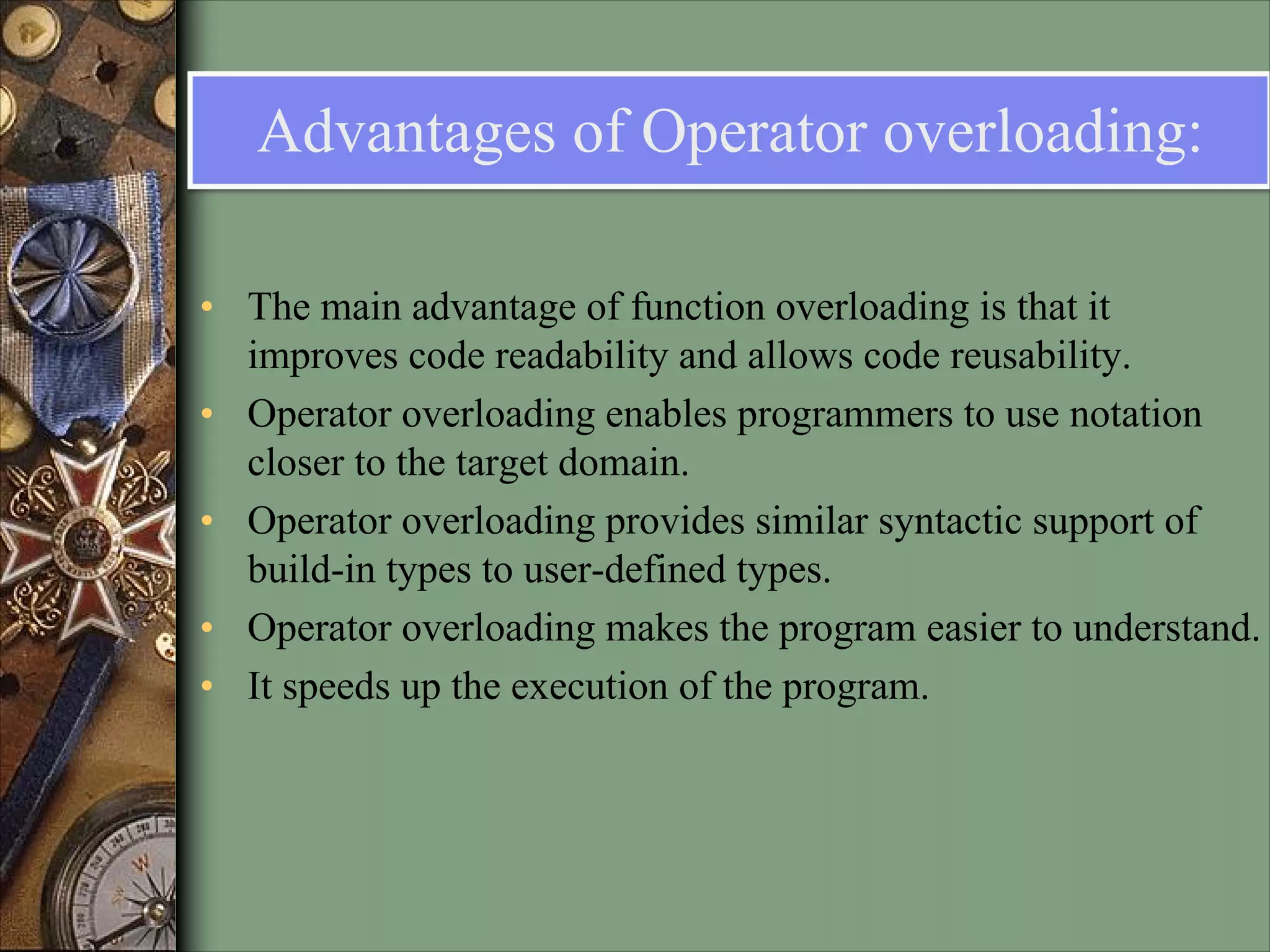 Advantages of Operator overloading:
• The main advantage of function overloading is that it
improves code readability and allows code reusability.
• Operator overloading enables programmers to use notation
closer to the target domain.
• Operator overloading provides similar syntactic support of
build-in types to user-defined types.
• Operator overloading makes the program easier to understand.
• It speeds up the execution of the program.
 