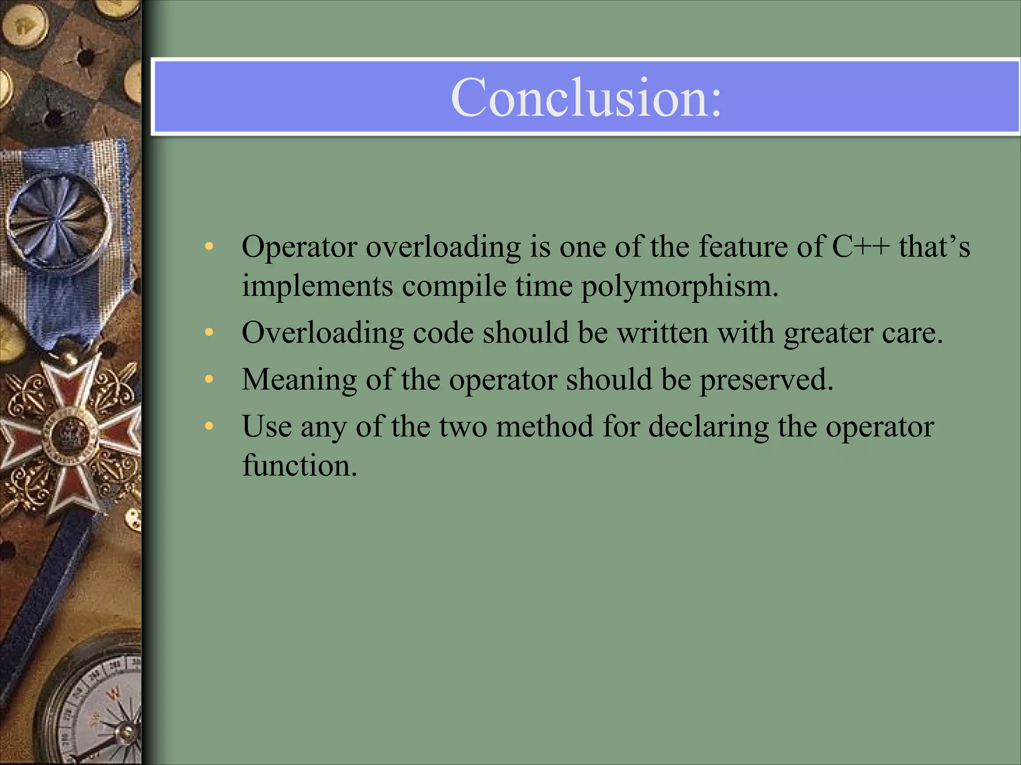 Conclusion:
• Operator overloading is one of the feature of C++ that’s
implements compile time polymorphism.
• Overloading code should be written with greater care.
• Meaning of the operator should be preserved.
• Use any of the two method for declaring the operator
function.
 