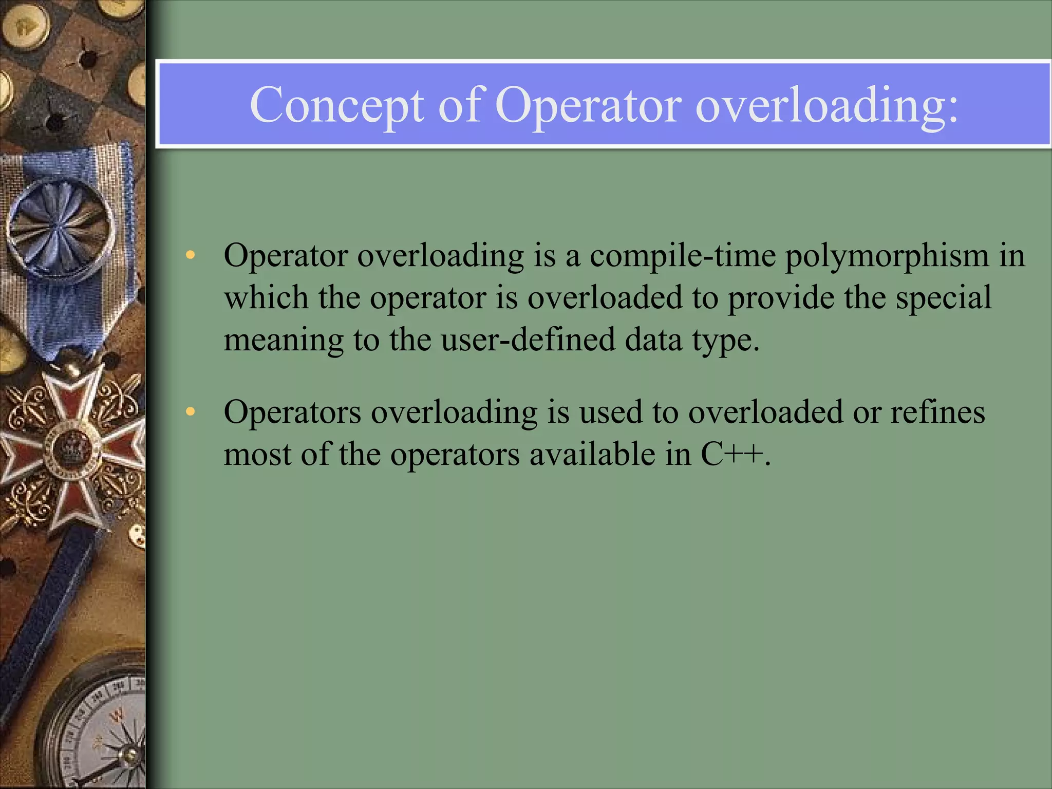 Concept of Operator overloading:
• Operator overloading is a compile-time polymorphism in
which the operator is overloaded to provide the special
meaning to the user-defined data type.
• Operators overloading is used to overloaded or refines
most of the operators available in C++.
 