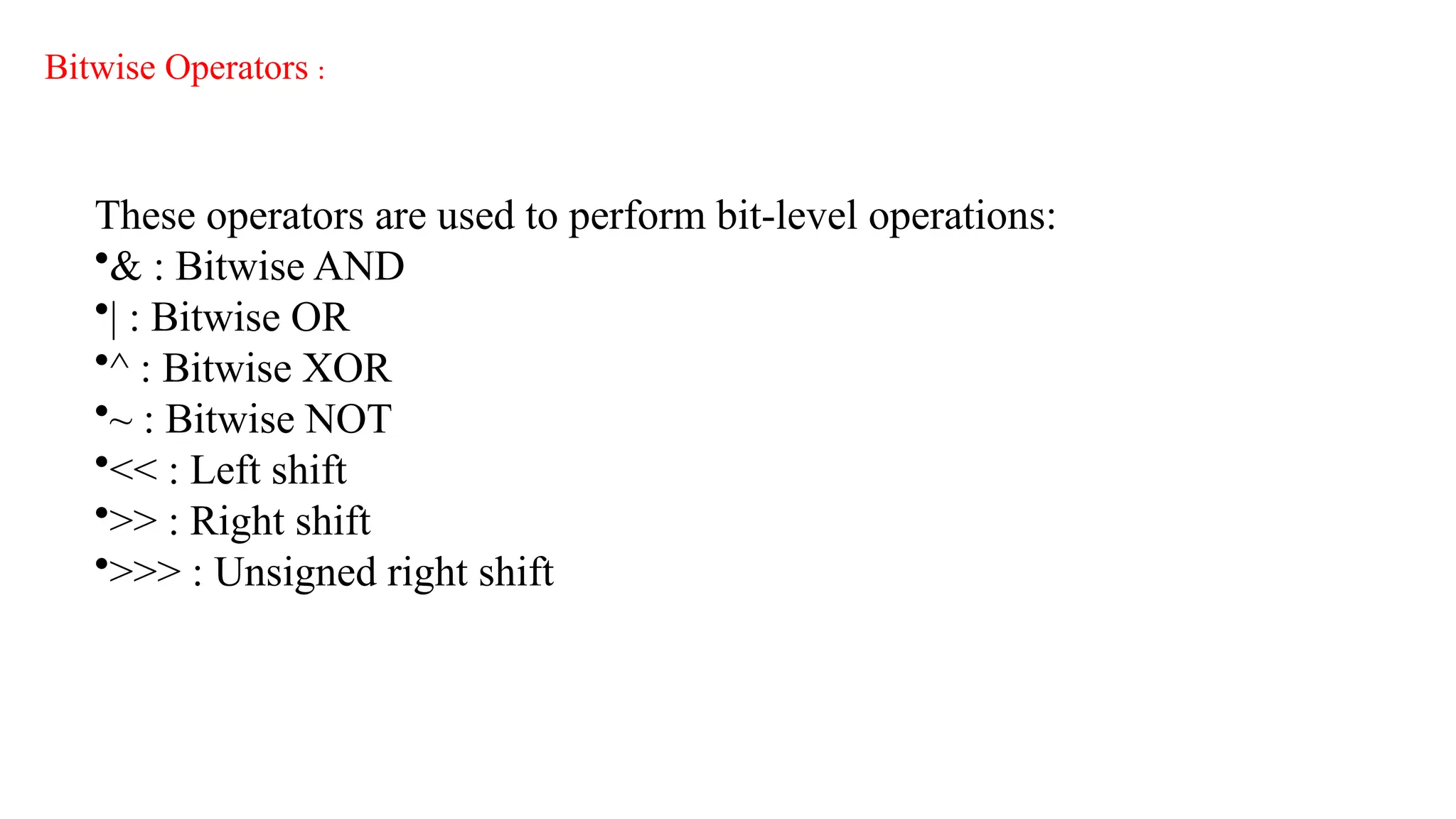 Bitwise Operators :
These operators are used to perform bit-level operations:
•& : Bitwise AND
•| : Bitwise OR
•^ : Bitwise XOR
•~ : Bitwise NOT
•<< : Left shift
•>> : Right shift
•>>> : Unsigned right shift
 