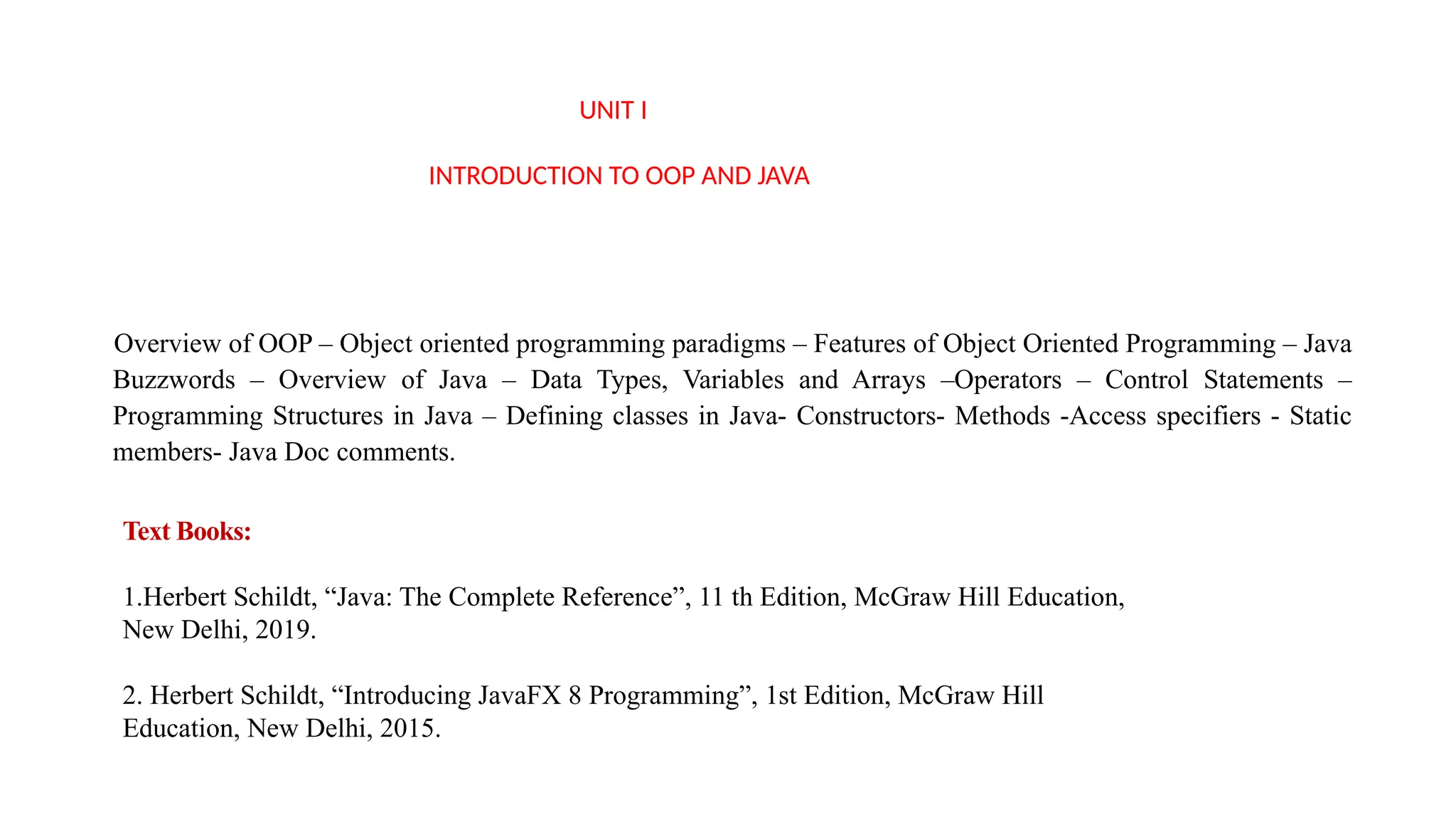 UNIT I
INTRODUCTION TO OOP AND JAVA
Overview of OOP – Object oriented programming paradigms – Features of Object Oriented Programming – Java
Buzzwords – Overview of Java – Data Types, Variables and Arrays –Operators – Control Statements –
Programming Structures in Java – Defining classes in Java- Constructors- Methods -Access specifiers - Static
members- Java Doc comments.
Text Books:
1.Herbert Schildt, “Java: The Complete Reference”, 11 th Edition, McGraw Hill Education,
New Delhi, 2019.
2. Herbert Schildt, “Introducing JavaFX 8 Programming”, 1st Edition, McGraw Hill
Education, New Delhi, 2015.
 