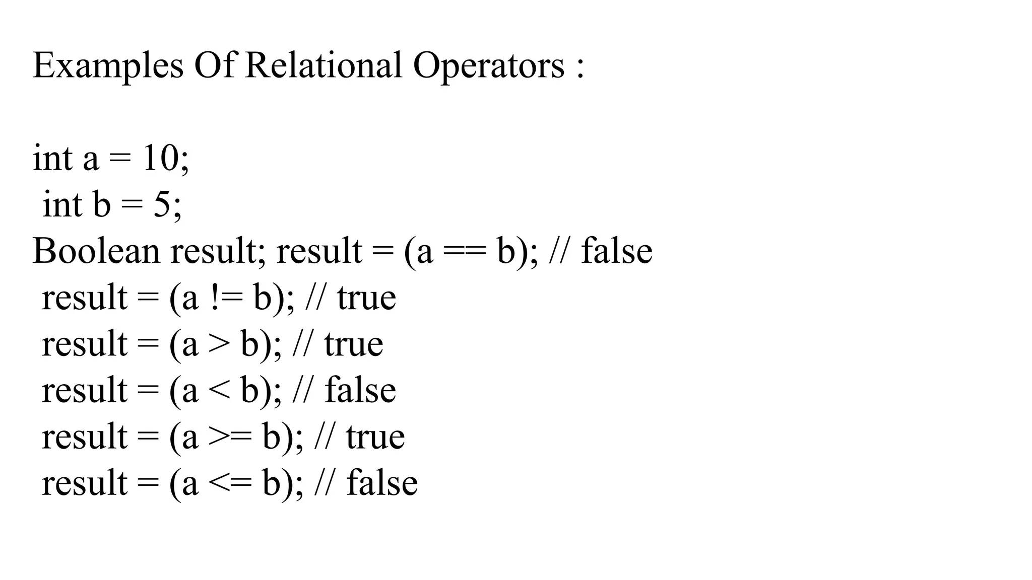 Examples Of Relational Operators :
int a = 10;
int b = 5;
Boolean result; result = (a == b); // false
result = (a != b); // true
result = (a > b); // true
result = (a < b); // false
result = (a >= b); // true
result = (a <= b); // false
 