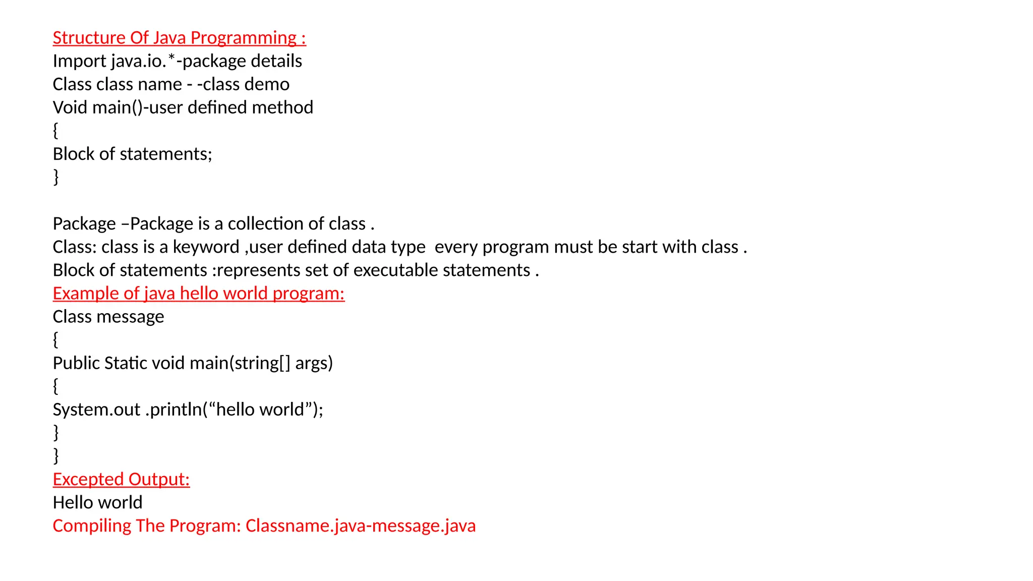 Structure Of Java Programming :
Import java.io.*-package details
Class class name - -class demo
Void main()-user defined method
{
Block of statements;
}
Package –Package is a collection of class .
Class: class is a keyword ,user defined data type every program must be start with class .
Block of statements :represents set of executable statements .
Example of java hello world program:
Class message
{
Public Static void main(string[] args)
{
System.out .println(“hello world”);
}
}
Excepted Output:
Hello world
Compiling The Program: Classname.java-message.java
 