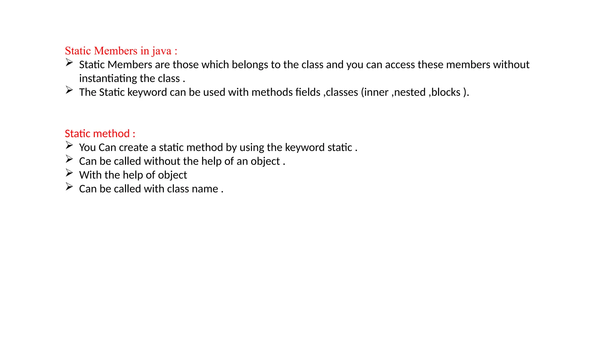 Static Members in java :
 Static Members are those which belongs to the class and you can access these members without
instantiating the class .
 The Static keyword can be used with methods fields ,classes (inner ,nested ,blocks ).
Static method :
 You Can create a static method by using the keyword static .
 Can be called without the help of an object .
 With the help of object
 Can be called with class name .
 