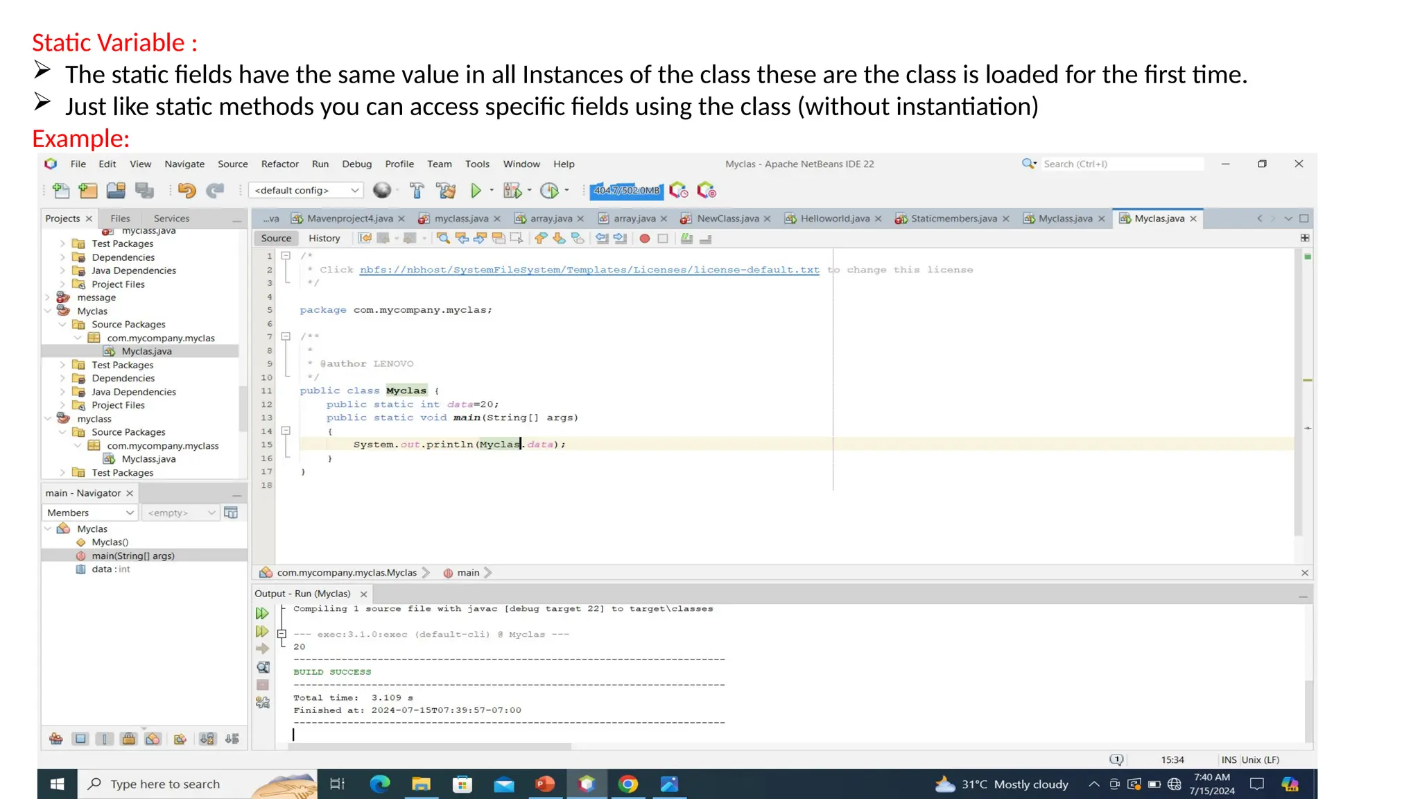 Static Variable :
 The static fields have the same value in all Instances of the class these are the class is loaded for the first time.
 Just like static methods you can access specific fields using the class (without instantiation)
Example:
 