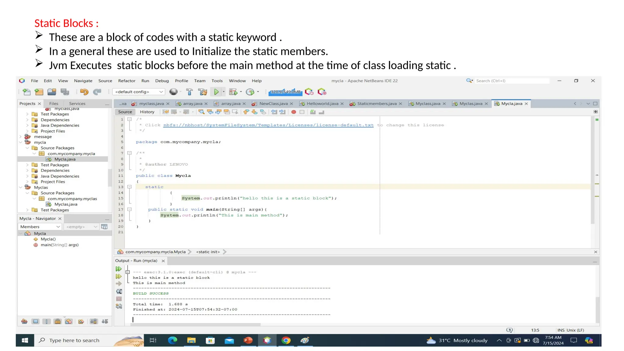 Static Blocks :
 These are a block of codes with a static keyword .
 In a general these are used to Initialize the static members.
 Jvm Executes static blocks before the main method at the time of class loading static .
 