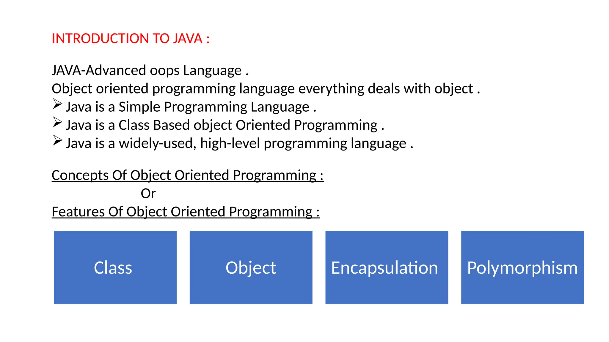 INTRODUCTION TO JAVA :
JAVA-Advanced oops Language .
Object oriented programming language everything deals with object .
Java is a Simple Programming Language .
Java is a Class Based object Oriented Programming .
Java is a widely-used, high-level programming language .
Concepts Of Object Oriented Programming :
Or
Features Of Object Oriented Programming :
Class Object Encapsulation Polymorphism
 