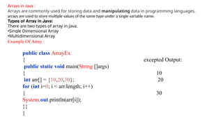 Arrays in Java :
Arrays are commonly used for storing data and manipulating data in programming languages.
arrays are used to store multiple values of the same type under a single variable name.
Types of Array in Java:
There are two types of array in Java.
•Single Dimensional Array
•Multidimensional Array
Example Of Array :
public class ArrayEx
{ excepted Output:
public static void main(String []args)
{ 10
int arr[] = {10,20,30}; 20
for (int i=0; i < arr.length; i++)
{ 30
System.out.println(arr[i]);
}}
}
 