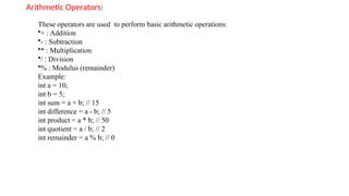 Arithmetic Operators:
These operators are used to perform basic arithmetic operations:
•+ : Addition
•- : Subtraction
•* : Multiplication
•/ : Division
•% : Modulus (remainder)
Example:
int a = 10;
int b = 5;
int sum = a + b; // 15
int difference = a - b; // 5
int product = a * b; // 50
int quotient = a / b; // 2
int remainder = a % b; // 0
 