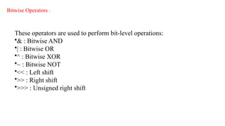 Bitwise Operators :
These operators are used to perform bit-level operations:
•& : Bitwise AND
•| : Bitwise OR
•^ : Bitwise XOR
•~ : Bitwise NOT
•<< : Left shift
•>> : Right shift
•>>> : Unsigned right shift
 