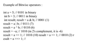 Example of Bitwise operators :
int a = 5; // 0101 in binary
int b = 3; // 0011 in binary
int result; result = a & b; // 0001 (1)
result = a | b; // 0111 (7)
result = a ^ b; // 0110 (6)
result = ~a; // 1010 (in 2's complement, it is -6)
result = a << 1; // 1010 (10) result = a >> 1; // 0010 (2) r
esult = a >>> 1; //
 