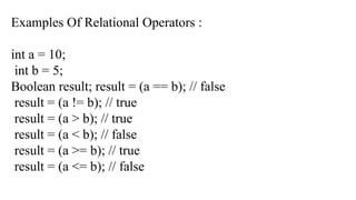 Examples Of Relational Operators :
int a = 10;
int b = 5;
Boolean result; result = (a == b); // false
result = (a != b); // true
result = (a > b); // true
result = (a < b); // false
result = (a >= b); // true
result = (a <= b); // false
 