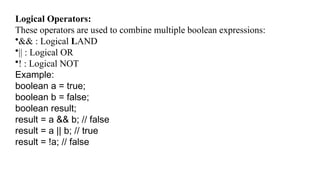 Logical Operators:
These operators are used to combine multiple boolean expressions:
•&& : Logical LAND
•|| : Logical OR
•! : Logical NOT
Example:
boolean a = true;
boolean b = false;
boolean result;
result = a && b; // false
result = a || b; // true
result = !a; // false
 