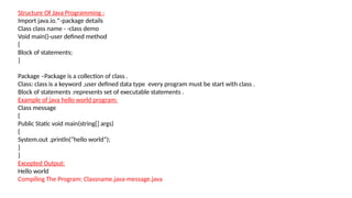 Structure Of Java Programming :
Import java.io.*-package details
Class class name - -class demo
Void main()-user defined method
{
Block of statements;
}
Package –Package is a collection of class .
Class: class is a keyword ,user defined data type every program must be start with class .
Block of statements :represents set of executable statements .
Example of java hello world program:
Class message
{
Public Static void main(string[] args)
{
System.out .println(“hello world”);
}
}
Excepted Output:
Hello world
Compiling The Program: Classname.java-message.java
 