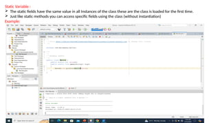 Static Variable :
 The static fields have the same value in all Instances of the class these are the class is loaded for the first time.
 Just like static methods you can access specific fields using the class (without instantiation)
Example:
 