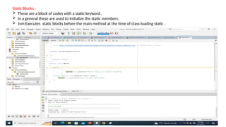 Static Blocks :
 These are a block of codes with a static keyword .
 In a general these are used to Initialize the static members.
 Jvm Executes static blocks before the main method at the time of class loading static .
 