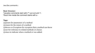 Java Doc comments :
Basic Structure:
•Javadoc comments start with /** and end with */.
•Each line inside the comment starts with a *.
Tags:
@param-for parameters of a method
@return-for the return of a method
@throws or Exception-for exception that a method can throw
@see-for reference to related methods or classes
@since-to indicate when a method or was added.
 