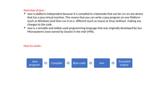 Overview of java :
 Java is platform independent because it is compiled to a bytecode that can be run on any device
that has a java virtual machine .This means that you can write a java program on one Platform
(such as Windows )and then run it on a different (such as macos or linux )without making any
changes to the code .
 Java is a versatile and widely-used programming language that was originally developed by Sun
Microsystems (now owned by Oracle) in the mid-1990s.
How its works :
Java
program
Compiler Byte code Jvm
Excepted
output
 